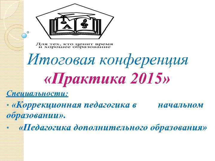 Итоговая конференция «Практика 2015» Специальности: «Коррекционная педагогика в начальном образовании» . • «Педагогика