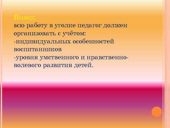 Вывод: всю работу в уголке педагог должен организовать с учётом: -индивидуальных особенностей воспитанников -уровня