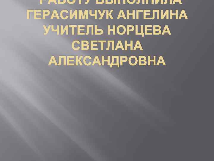 РАБОТУ ВЫПОЛНИЛА ГЕРАСИМЧУК АНГЕЛИНА УЧИТЕЛЬ НОРЦЕВА СВЕТЛАНА АЛЕКСАНДРОВНА 