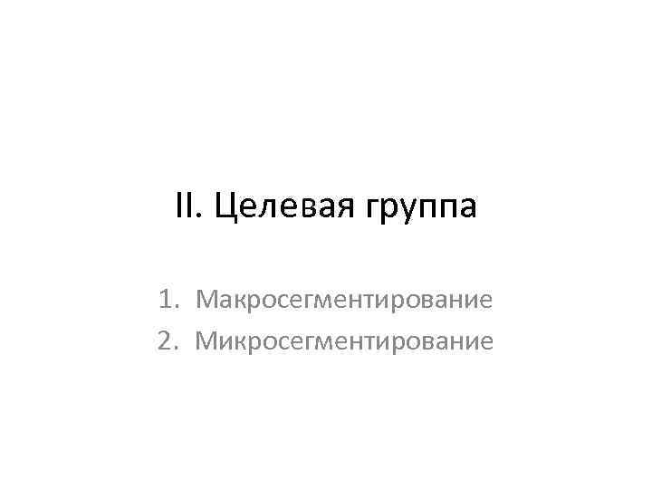 II. Целевая группа 1. Макросегментирование 2. Микросегментирование 