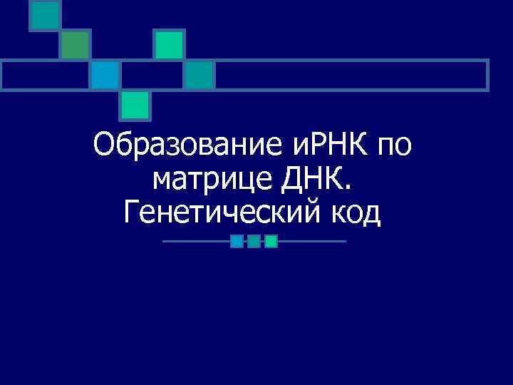 Образование и. РНК по матрице ДНК. Генетический код 