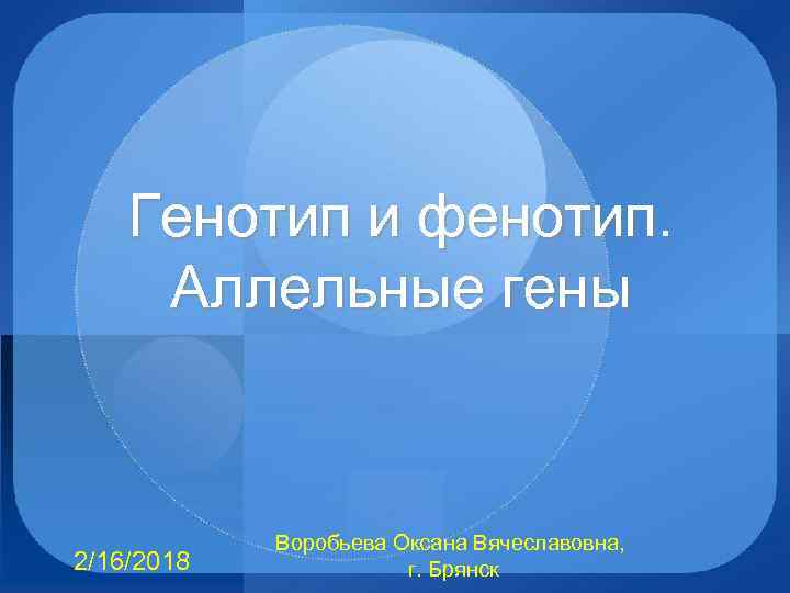 Генотип и фенотип. Аллельные гены 2/16/2018 Воробьева Оксана Вячеславовна, г. Брянск 