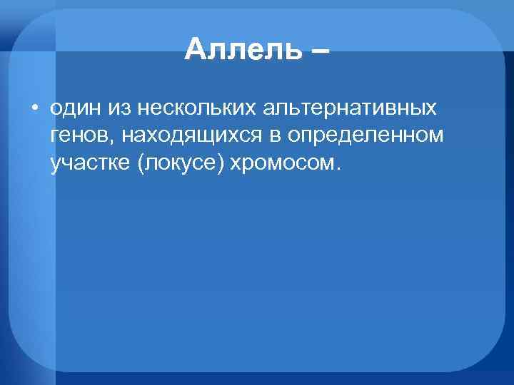 Аллель – • один из нескольких альтернативных генов, находящихся в определенном участке (локусе) хромосом.