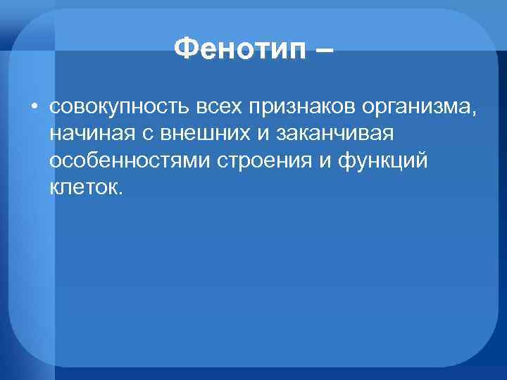 Фенотип – • совокупность всех признаков организма, начиная с внешних и заканчивая особенностями строения