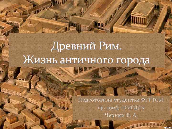 Древний Рим. Жизнь античного города Подготовила студентка ФГРТСИ, гр. 190 Д-11 ба. ГД/17 Черных