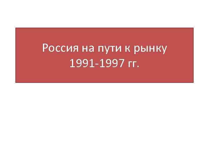 Россия на пути к рынку 1991 -1997 гг. 