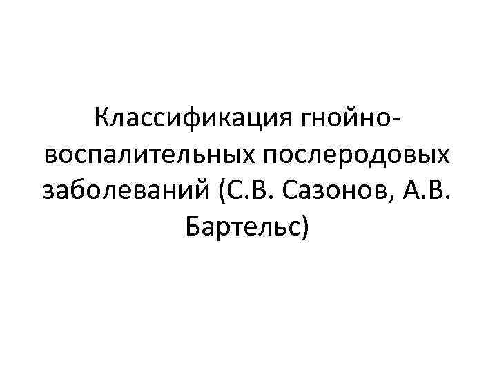 Классификация гнойновоспалительных послеродовых заболеваний (С. В. Сазонов, А. В. Бартельс) 