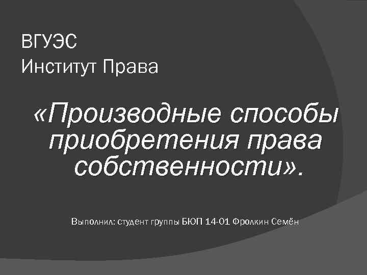 ВГУЭС Институт Права «Производные способы приобретения права собственности» . собственности Выполнил: студент группы БЮП