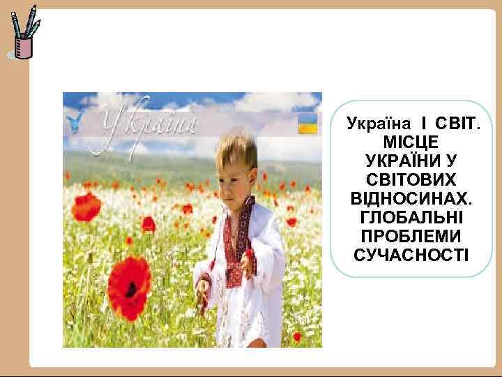 Україна І СВІТ. МІСЦЕ УКРАЇНИ У СВІТОВИХ ВІДНОСИНАХ. ГЛОБАЛЬНІ ПРОБЛЕМИ СУЧАСНОСТІ 