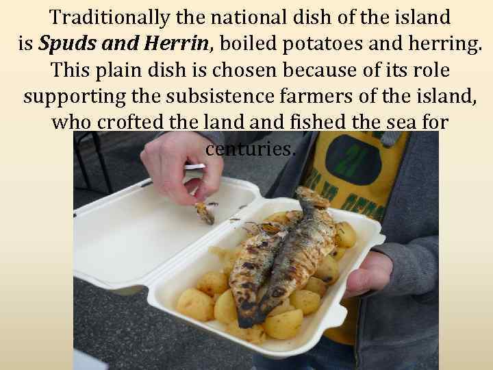 Traditionally the national dish of the island is Spuds and Herrin, boiled potatoes and