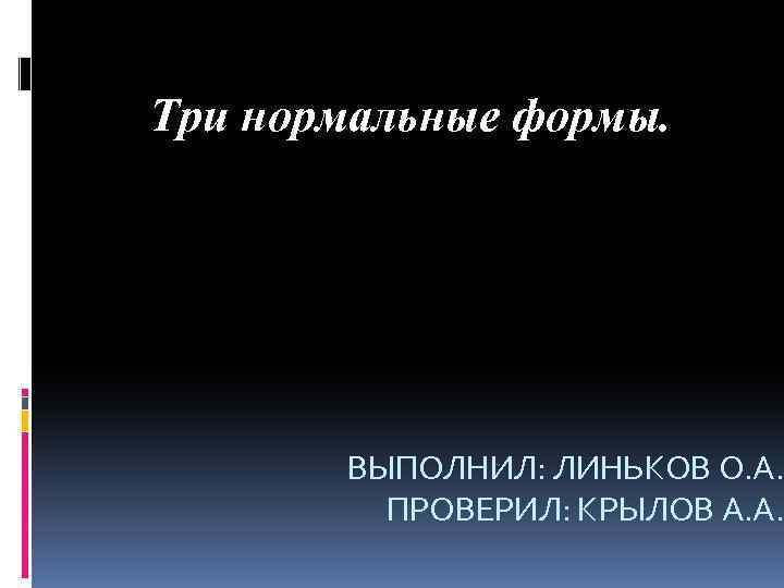 Три нормальные формы. ВЫПОЛНИЛ: ЛИНЬКОВ О. А. ПРОВЕРИЛ: КРЫЛОВ А. А. 