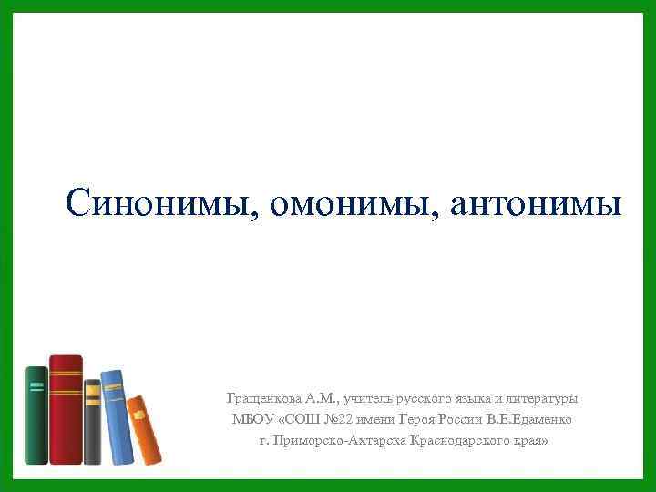 Синонимы, омонимы, антонимы Гращенкова А. М. , учитель русского языка и литературы МБОУ «СОШ