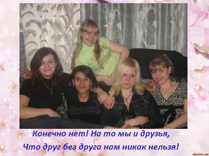 Конечно нет! На то мы и друзья, Что друг без друга нам никак нельзя!