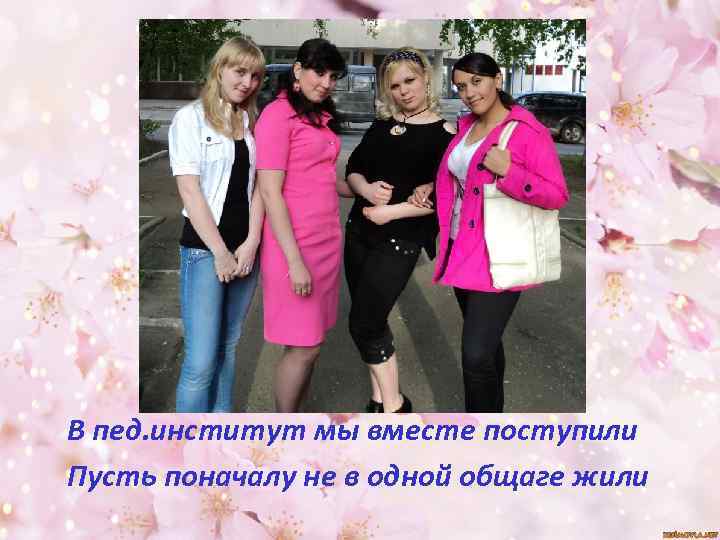 В пед. институт мы вместе поступили Пусть поначалу не в одной общаге жили 