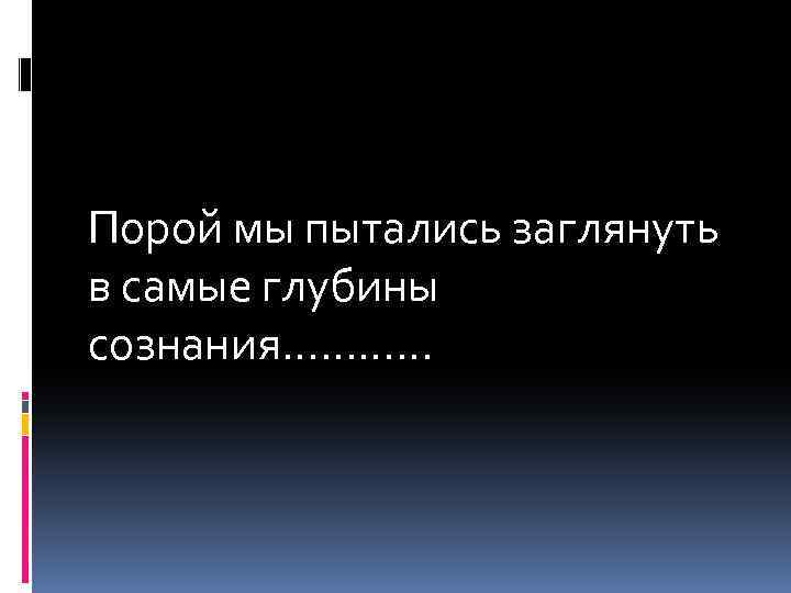 Порой мы пытались заглянуть в самые глубины сознания………… 