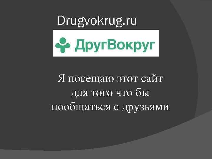 Drugvokrug. ru Я посещаю этот сайт для того что бы пообщаться с друзьями 