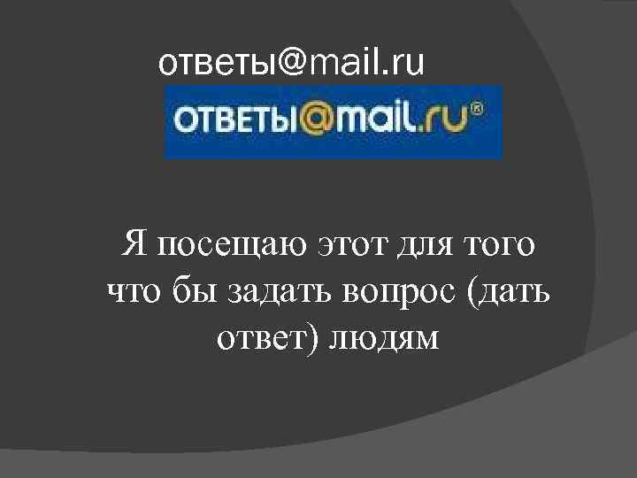 ответы@mail. ru Я посещаю этот для того что бы задать вопрос (дать ответ) людям