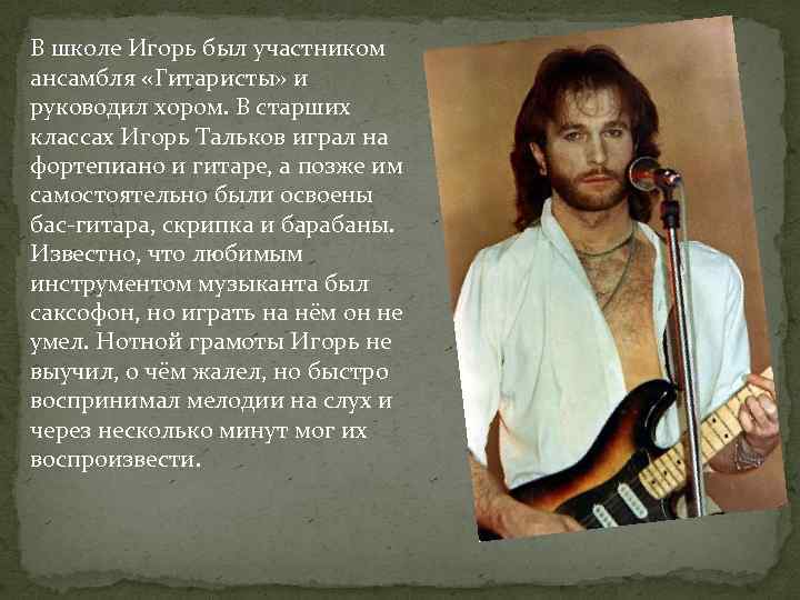 В школе Игорь был участником ансамбля «Гитаристы» и руководил хором. В старших классах Игорь