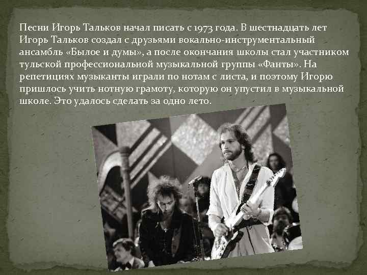 Песни Игорь Тальков начал писать с 1973 года. В шестнадцать лет Игорь Тальков создал