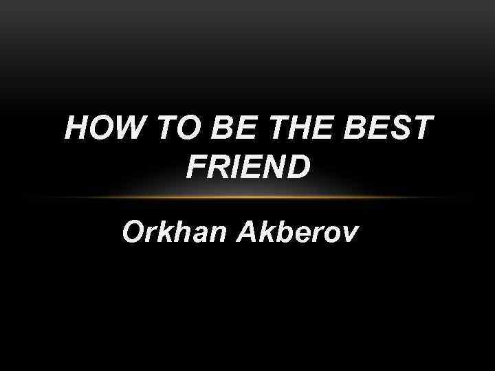 HOW TO BE THE BEST FRIEND Orkhan Akberov 