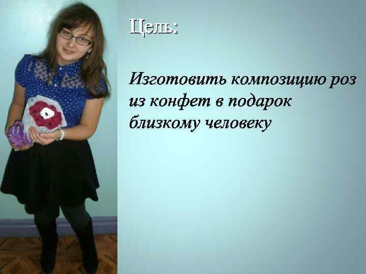 Цель: Изготовить композицию роз из конфет в подарок близкому человеку 