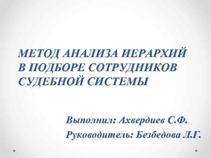 МЕТОД АНАЛИЗА ИЕРАРХИЙ В ПОДБОРЕ СОТРУДНИКОВ СУДЕБНОЙ СИСТЕМЫ Выполнил: Ахвердиев С. Ф. Руководитель: Безбедова
