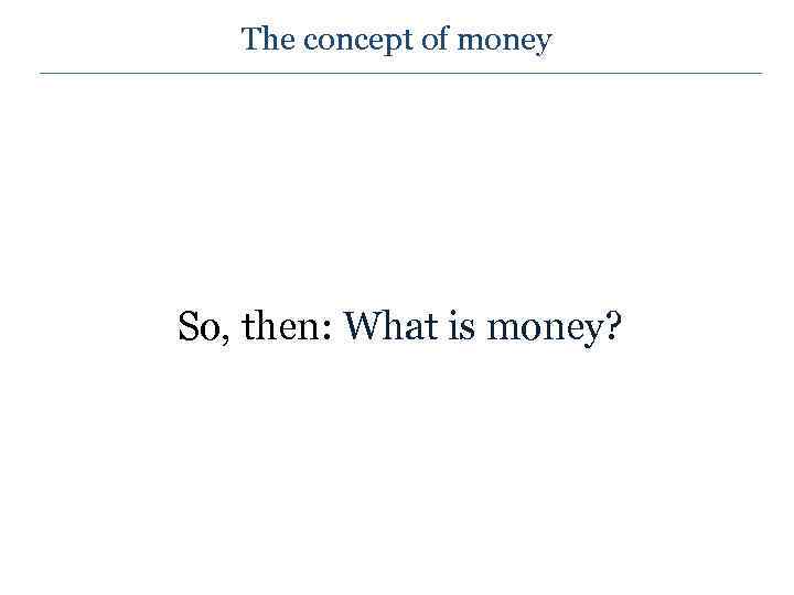 The concept of money So, then: What is money? 