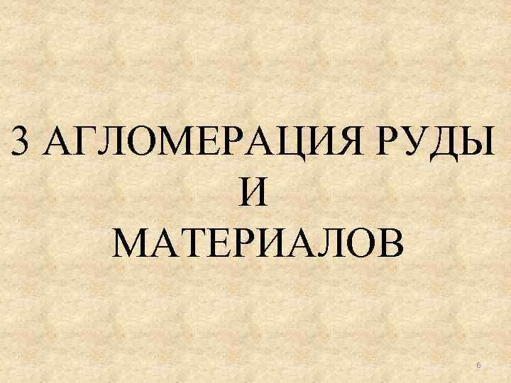 3 АГЛОМЕРАЦИЯ РУДЫ И МАТЕРИАЛОВ 6 