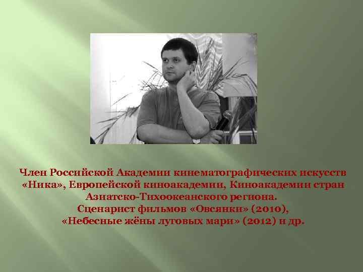 Член Российской Академии кинематографических искусств «Ника» , Европейской киноакадемии, Киноакадемии стран Азиатско-Тихоокеанского региона. Сценарист