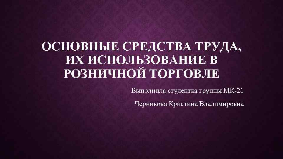 ОСНОВНЫЕ СРЕДСТВА ТРУДА, ИХ ИСПОЛЬЗОВАНИЕ В РОЗНИЧНОЙ ТОРГОВЛЕ Выполнила студентка группы МК-21 Черникова Кристина
