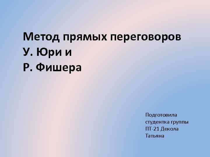 Метод прямых переговоров У. Юри и Р. Фишера Подготовила студентка группы ПТ-21 Декола Татьяна