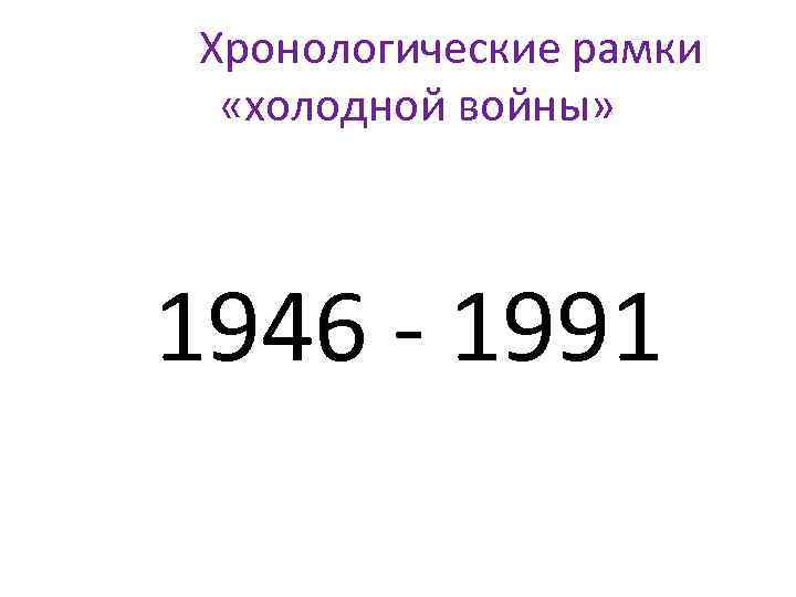 Хронологические рамки «холодной войны» 1946 - 1991 