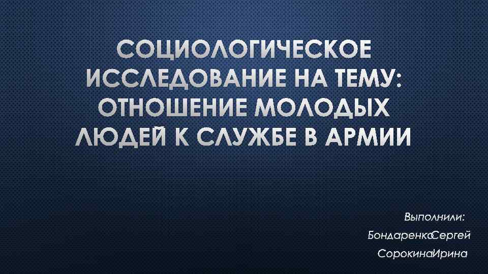 СОЦИОЛОГИЧЕСКОЕ ИССЛЕДОВАНИЕ НА ТЕМУ: ОТНОШЕНИЕ МОЛОДЫХ ЛЮДЕЙ К СЛУЖБЕ В АРМИИ ВЫПОЛНИЛИ: БОНДАРЕНКО СЕРГЕЙ