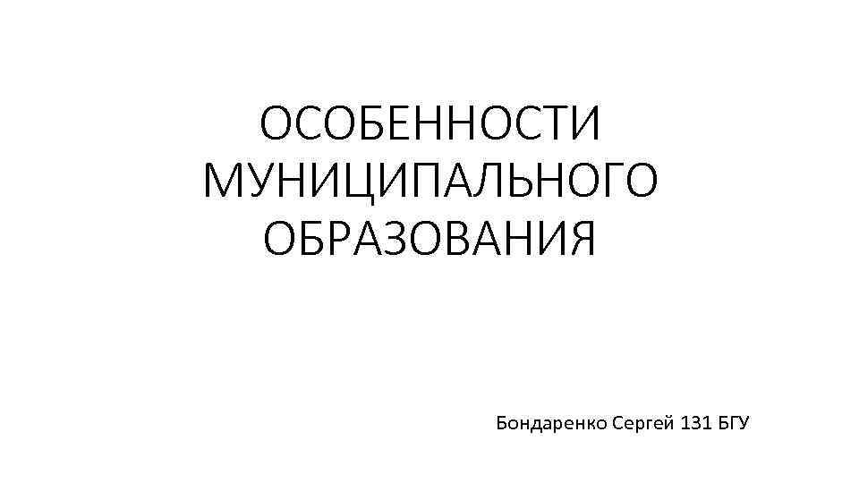 ОСОБЕННОСТИ МУНИЦИПАЛЬНОГО ОБРАЗОВАНИЯ Бондаренко Сергей 131 БГУ 