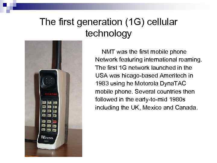 The first generation (1 G) cellular technology NMT was the first mobile phone Network