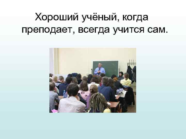 Хороший учёный, когда преподает, всегда учится сам. 