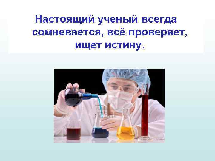 Настоящий ученый всегда сомневается, всё проверяет, ищет истину. 