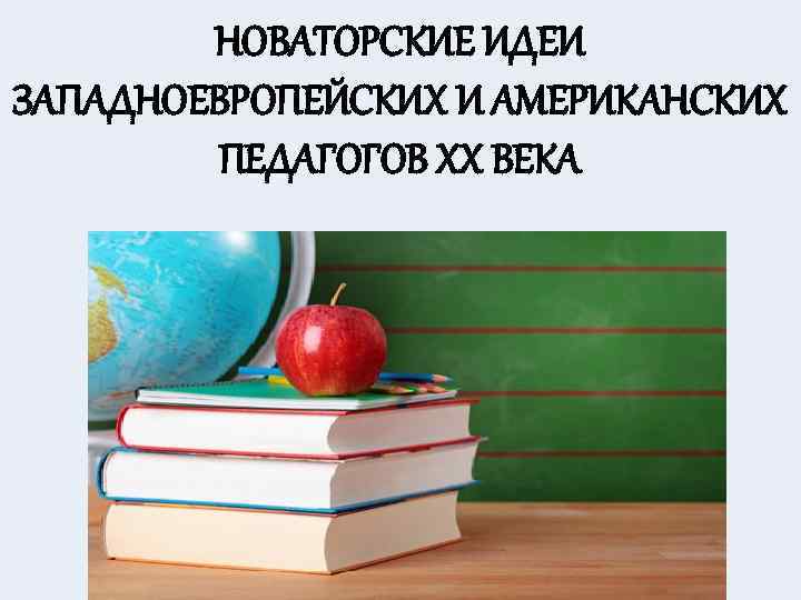 НОВАТОРСКИЕ ИДЕИ ЗАПАДНОЕВРОПЕЙСКИХ И АМЕРИКАНСКИХ ПЕДАГОГОВ XX ВЕКА 