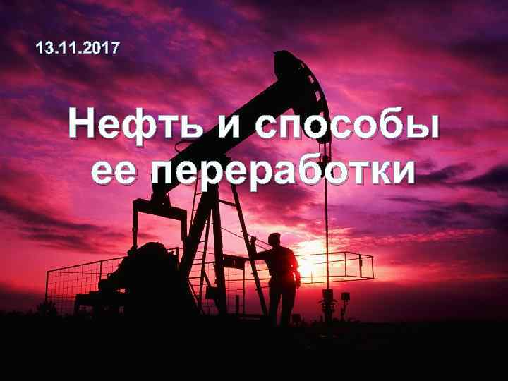 13. 11. 2017 Нефть и способы ее переработки 