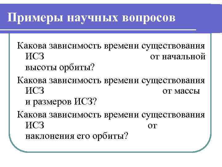 Примеры научных вопросов Какова зависимость времени существования ИСЗ от начальной высоты орбиты? Какова зависимость