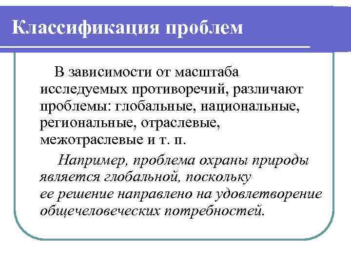 Классификация проблем В зависимости от масштаба исследуемых противоречий, различают проблемы: глобальные, национальные, региональные, отраслевые,