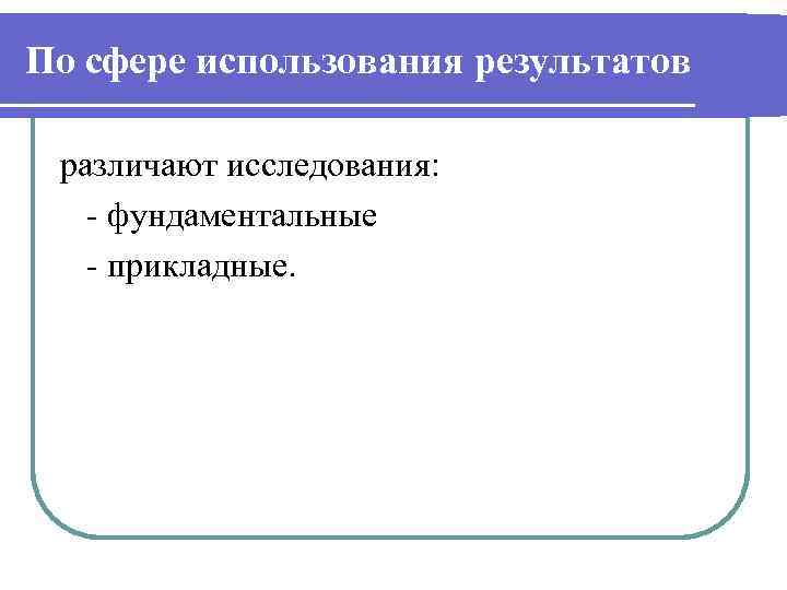По сфере использования результатов различают исследования: - фундаментальные - прикладные. 