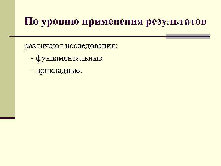 По уровню применения результатов различают исследования: - фундаментальные - прикладные. 