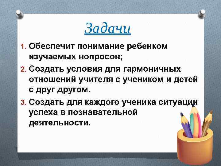 Задачи 1. Обеспечит понимание ребенком изучаемых вопросов; 2. Создать условия для гармоничных отношений учителя
