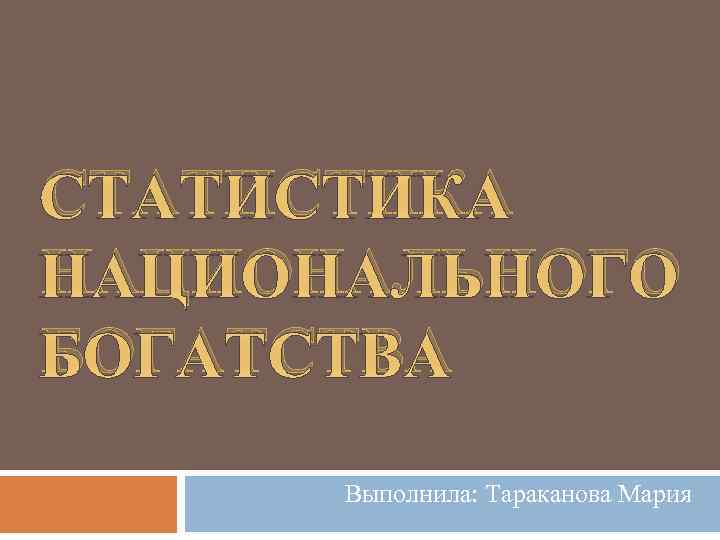 СТАТИСТИКА НАЦИОНАЛЬНОГО БОГАТСТВА Выполнила: Тараканова Мария 