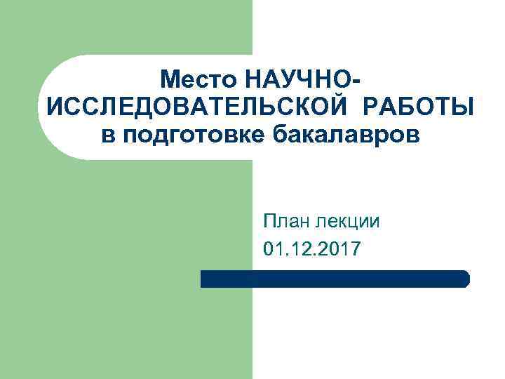 Место НАУЧНОИССЛЕДОВАТЕЛЬСКОЙ РАБОТЫ в подготовке бакалавров План лекции 01. 12. 2017 