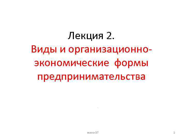 Лекция 2. Виды и организационноэкономические формы предпринимательства. всего-37 1 