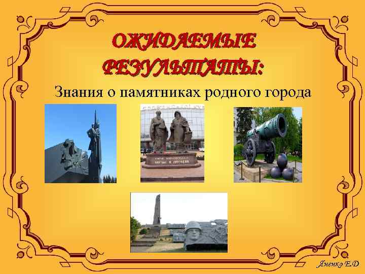 ОЖИДАЕМЫЕ РЕЗУЛЬТАТЫ: Знания о памятниках родного города Яненко Е. Д 