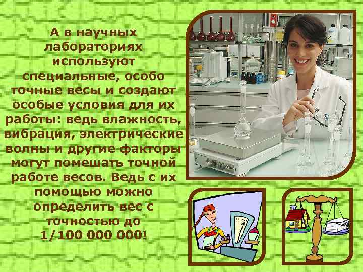 А в научных лабораториях используют специальные, особо точные весы и создают особые условия для