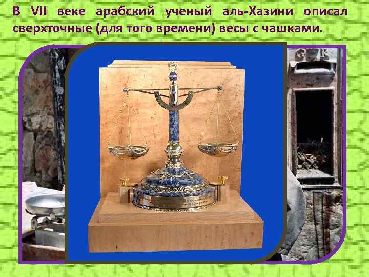 В VII веке арабский ученый аль-Хазини описал сверхточные (для того времени) весы с чашками.